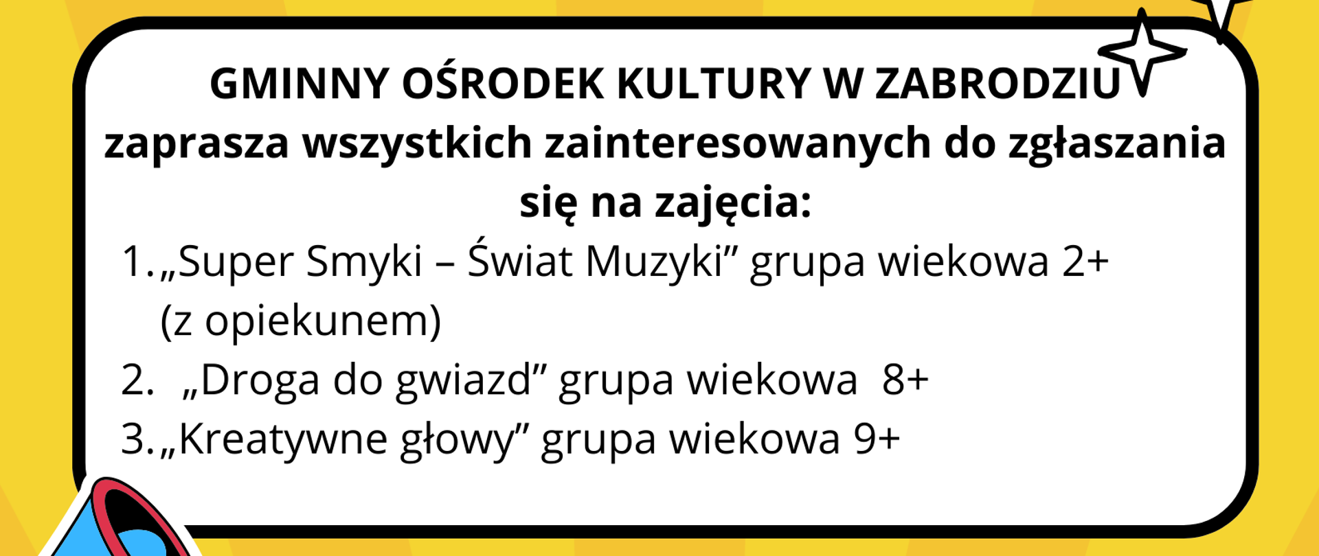 GMINNY OŚRODEK KULTURY W ZABRODZIU zaprasza wszystkich zainteresowanych do zgłaszania się na zajęcia:
1.„Super Smyki - Świat Muzyki” grupa wiekowa 2+
(z opiekunem)
2. „Droga do gwiazd” grupa wiekowa 8+
3.„Kreatywne głowy” grupa wiekowa 9+
Założenia organizacyjne:
- grupy maksymalnie 10-15 osób,
-w przypadku większego zainteresowania,
zajęcia mogą odbywać się dwa razy w
tygodniu w uzgodnionym z zainteresowanymi
terminie,
- udział w zajęciach płatny 50zł miesięcznie
Miejsce i termin:
GOK w Zabrodziu / piątki
ZGŁOSZENIA: gok@zabrodzie.pl
29 7571254