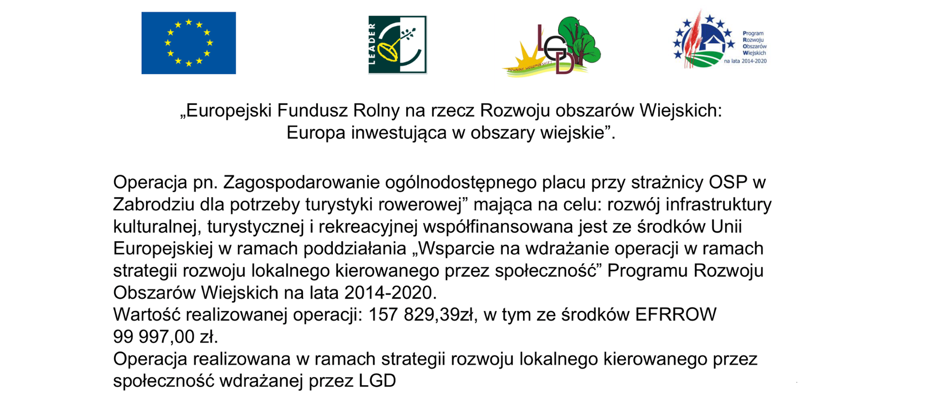„Europejski Fundusz Rolny na rzecz Rozwoju obszarów Wiejskich:
Europa inwestująca w obszary wiejskie”.
Operacja pn. Zagospodarowanie ogólnodostępnego placu przy strażnicy OSP w Zabrodziu dla potrzeby turystyki rowerowej” mająca na celu: rozwój infrastruktury kulturalnej, turystycznej i rekreacyjnej współfinansowana jest ze środków Unii Europejskiej w ramach poddziałania „Wsparcie na wdrażanie operacji w ramach strategii rozwoju lokalnego kierowanego przez społeczność” Programu Rozwoju Obszarów Wiejskich na lata 2014-2020.
Wartość realizowanej operacji: 157 829,39zł, w tym ze środków EFRROW 99 997,00 zł.
Operacja realizowana w ramach strategii rozwoju lokalnego kierowanego przez społeczność wdrażanej przez LGD
