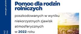 Do 15 listopada 2022 r. trwa nabór wniosków o przyznanie pomocy finansowej w zakresie wsparcia finansowego rodzin, którym zagraża utrata płynności finansowej w związku z wystąpieniem w gospodarstwie rolnym w 2022 r. szkód spowodowanych niekorzystnymi zjawiskami atmosferycznymi. Dokumenty przyjmują biura powiatowe ARiMR.
