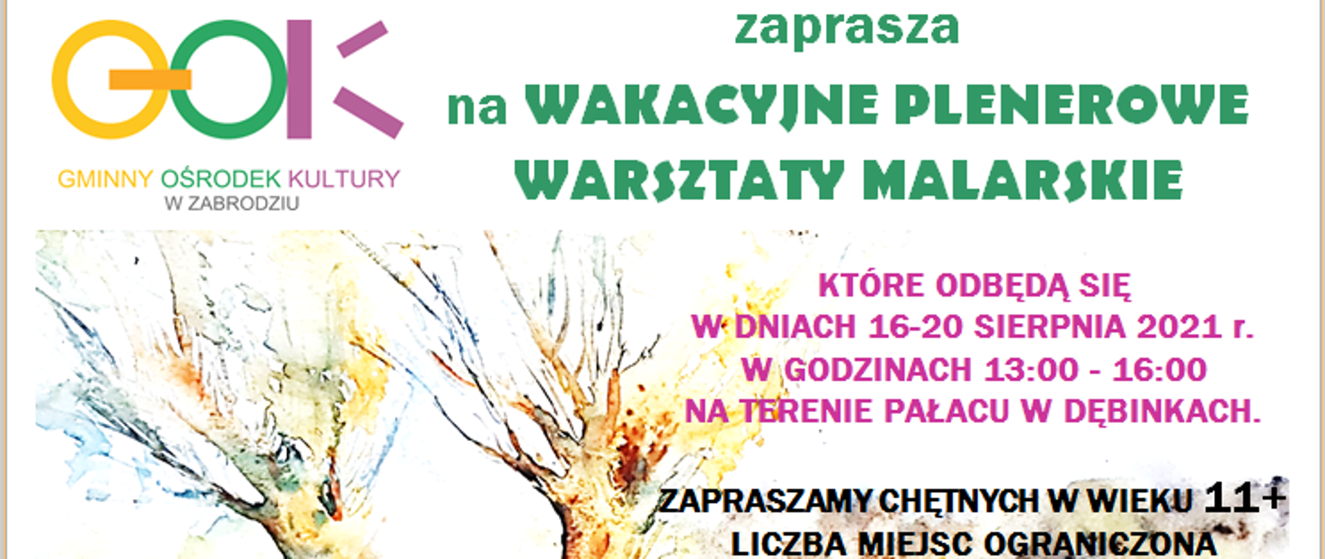 Kolorowy napis GOK Gminny Ośrodek Kultury w Zabrodziu, pod napisem dwa namalowane drzewa. Po prawej stronie napis: zaprasza
na WAKACYJNE PLENEROWE WARSZTATY MALARSKIE, KTÓRE ODBĘDĄ SIĘ W DNIACH 16-20 SIERPNIA 2021 r. W GODZINACH 13:00 - 16:00 NA TERENIE PAŁACU W DĘBINKACH.
ZAPRASZAMY CHĘTNYCH W WIEKU 11+
LICZBA MIEJSC OGRANICZONA
ZAPISY: GMINNY OŚRODEK KULTURYWw ZABRODZIU TEL. 29 757 12 54 WEW. 21 w godz.10:00 – 16:00
