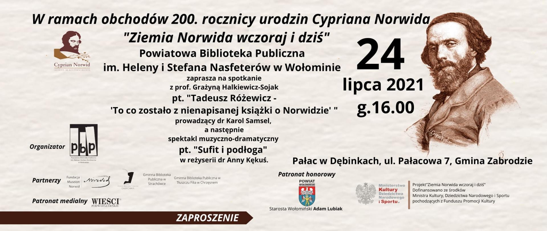 W ramach obchodów 200. rocznicy urodzin Cypriana Norwida "Ziemia Norwida wczoraj i dziś" Powiatowa Biblioteka Publiczna im. Heleny i Stefana Nasfeterów w Wołominie zaprasza na spotkanie z prof. Grażyną Halkiewicz-Sojak
pt. "Tadeusz Różewicz -'To co zostało z nienapisanej książki o Norwidzie' " prowadzący dr Karol Samsel,
a następnie spektakl muzyczno-dramatyczny pt.
"Sufit i podłoga" w reżyserii dr Anny Kękuś. Pałac w Dębinkach, ul. Pałacowa 7, Gmina Zabrodzie 24 lipca 2021 g.16:00