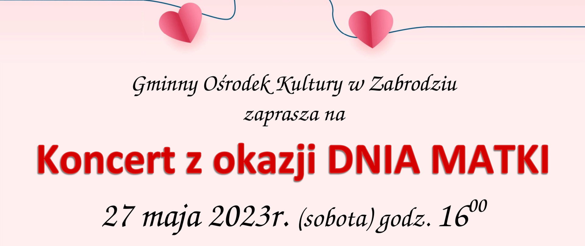 Gminny Ośrodek Kultury w Zabrodziu
zaprasza na
Koncert z okazji DNIA MATKI
27 maja 2023r. (sobota) godz. 16.00. W programie prezentacje poetyckie, wokalne
i instrumentalne w wykonaniu:
 dzieci i młodzieży szkolnej
 wychowanków DPS „Fiszor” w Gaju
 uczestników zajęć nauki gry na gitarze
W trakcie koncertu odbędzie się podsumowanie konkursu plastycznego „ŻYCZENIA DLA MAMY” realizowanego przez Gminną Bibliotekę Publiczną w Zabrodziu
Gminny Ośrodek Kultury w Zabrodziu
ul. Wł. St. Reymonta 51 07-230 Zabrodzie
