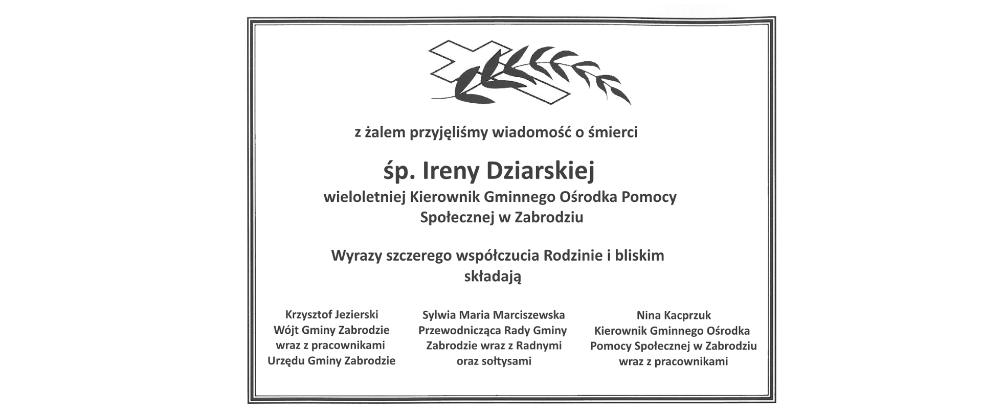 Czarny krzyż z gałązką i napis pod nim: z żalem przyjęliśmy wiadomośći o śmierci śp. Ireny Dziarskiej wieloletniej Kierownik Gminnego Ośrodka Pomocy Społecznej w Zabrodziu. Wyrazy szczerego współczucia Rodzinie i bliskim z porodu śmierci składają
Krzysztof Jezierski
Wójt Gminy Zabrodzie
wraz z pracownikami
Urzędu Gminy Zabrodzie
Sylwia Maria Marciszewska
Przewodnicząca Rady Gminy Zabrodzie
wraz z Radnymi
Rady Gminy Zabrodzie
oraz sołtysami
Nina Kacprzuk
Kierownik Gminnego Ośrodka
Pomocy Społecznej w Zabrodziu
wraz z pracownikami