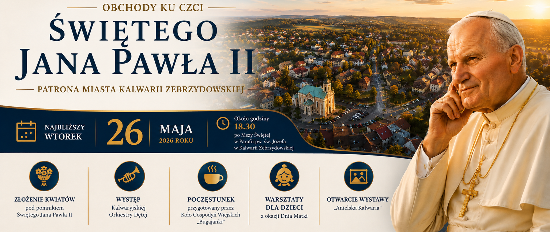 Plakat informujący o obchodach ku czci Świętego Jana Pawła II – Patrona Miasta Kalwarii Zebrzydowskiej. Na grafice widoczny jest portret Jana Pawła II na tle panoramy Kalwarii Zebrzydowskiej o zachodzie słońca. Centralnie umieszczono datę wydarzenia – 26 maja 2026 roku oraz informację o rozpoczęciu około godziny 18.30 po Mszy Świętej w Parafii pw. św. Józefa w Kalwarii Zebrzydowskiej. Na dole plakatu przedstawiono program obchodów: złożenie kwiatów pod pomnikiem Świętego Jana Pawła II, występ Kalwaryjskiej Orkiestry Dętej, poczęstunek przygotowany przez Koło Gospodyń Wiejskich „Bugajanki”, warsztaty dla dzieci z okazji Dnia Matki oraz otwarcie wystawy „Anielska Kalwaria”. Całość utrzymana jest w eleganckiej biało-granatowo-złotej kolorystyce.