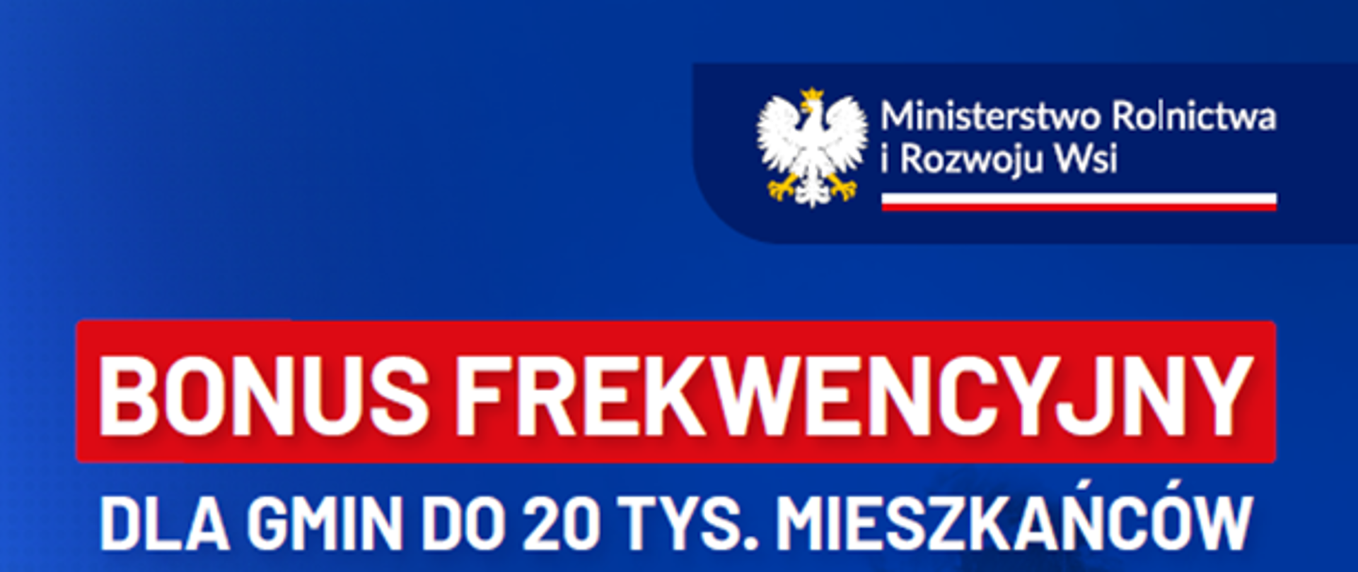 BONUS FREKWENCYJNY DLA GMIN DO 20 TYS. MIESZKAŃCÓW
- 250 TYS. ZŁ z przeznaczeniem na działalność kół gospodyń wiejskich i orkiestr dętych
ZA FREKWENCJĘ PONAD 60% W WYBORACH
- 250 TYS. ZŁ z przeznaczeniem
na lokalne kluby sportowe
ZA FREKWENCJĘ PONAD 60% W WYBORACH
- MILION ZŁ z przeznaczeniem na remizy
DLA GMINY ZA NAJWIĘKSZĄ W POWIECIE FREKWENCJĘ W WYBORACH
- MILION ZŁ z budżetu obywatelskiego na dowolny cel
DLA GMINY ZA NAJWIĘKSZĄ W POWIECIE FREKWENCJĘ W WYBORACH
podpis MINISTER ROLNICTWA I ROZWOJU WSI Robert Trelus