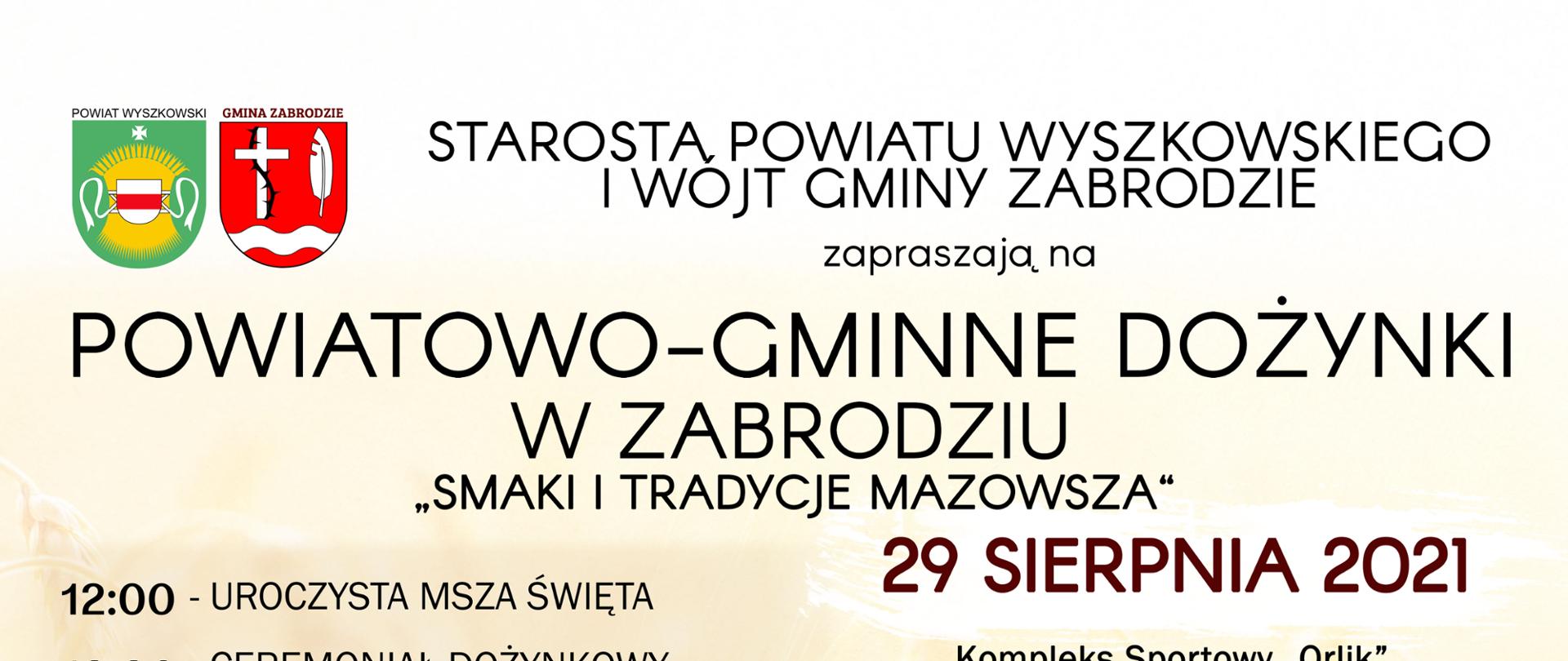 Starosta Powiatu Wyszkowskiego i Wójt Gminy Zabrodzie zapraszają na Powiatowo-Gminne Dożynki w Zabrodziu. 29 sierpnia 2021 kompleks sportowy Orlik za Urzędem Gminy Zabrodzie ul. Wł. St. Reymonta 51. 12:00 Uroczysta Msza Święta, 13:30 Ceremoniał dożynkowy, wręczenie nagród i wyróżnień, 15:00 Koncert Młodziezowej Orkiestry Dętej OSP w Wyszkowie, 16:00 Występ Koła Gospodyń Wiejskich z Zabrodzia, 16:40 Koncert Danoty Stankiewicz, 17:30 Kapela z Mostówki, 19:00 Gwiazda wieczoru - zespół Masters, 20:00 Zabawa taneczna