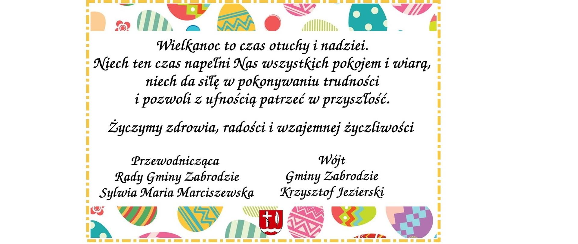 U góry i na dole kolorowe pisanki i czerwony herb gminy Zabrodzie: buały, krzyż, pióro i pod nimi rzeka. Wielkanoc to czas otuchy i nadziei. Niech ten czas napełni Nas wszystkich pokojem i wiarą, niech da siłę w pokonywaniu trudności i pozwoli z ufnością patrzeć w przyszłość. Żczymy zdrowia i wzajemnej życzliwości. Przewodnicząca Rady Gminy Zabrodzie Sylwia Maria Marciszewska, Wójt Gminy Zabrodzie Krzysztof Jezierski
