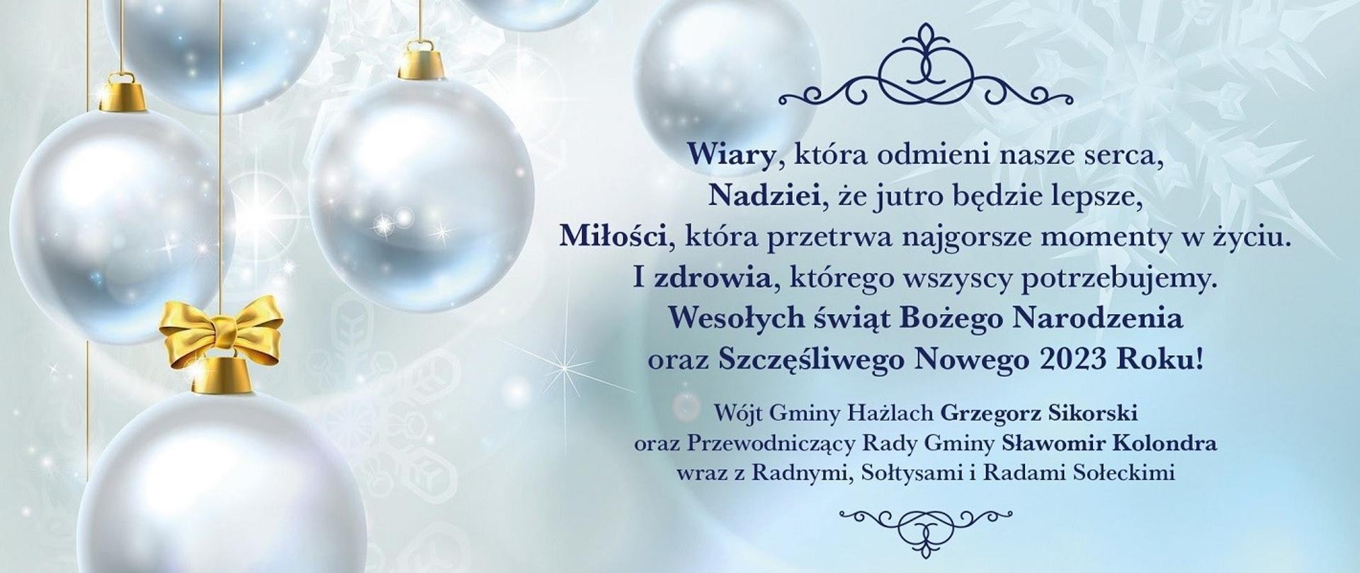 Świąteczno-noworoczne życzenia od władz Gminy Hażlach. W tle wiszące bańki choinkowe i płatek śniegu, na pierwszym planie treść: Wiary, która odmieni nasze serca. Nadziei, że jutro będzie lepsze. Miłości, która przetrwa najgorsze momenty w życiu. I zdrowia, którego wszyscy potrzebujemy. Wesołych świąt Bożego Narodzenia oraz szczęśliwego Nowego 2023 Roku! Wójt Gminy Hażlach Grzegorz Sikorski oraz Przewodniczący Rady Gminy Sławomir Kolondra wraz z Radnymi, Sołtysami i Radami Sołeckimi.